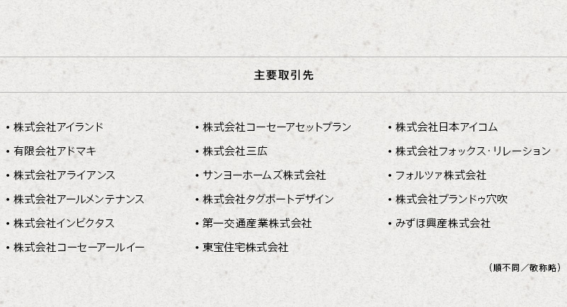 主要取引先：・株式会社アイランド ・株式会社アライアンス ・株式会社アールメンテナンス ・株式会社コーセーアールイー ・株式会社三広 ・サンヨーホームズ株式会社 ・株式会社タグボートデザイン ・第一交通産業株式会社 ・大英産業株式会社 ・株式会社日本アイコム ・株式会社プランドゥ穴吹 （順不同／敬称略）